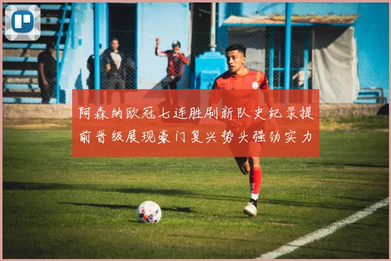 阿森纳欧冠七连胜刷新队史纪录提前晋级展现豪门复兴势头强劲实力与统治力